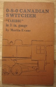 Evans, Martin. '0-8-0 Caribou Switcher, "Caribou" in 3.5 in gauge (and "Buffalo", a 2-8-0-a Consolidation)', published by Model & Allied Publications Limited, 1977, 80 pages, illustrated. Condition: Good (verging on very good) condition copy, well looked-after with previous owner's name inside front cover and a little fading to the spine. Has shadow mark on top of contents page from bookmark.  Price: £19.50 (not including postage & packing, which for UK buyers is Amazon's standard £2.75 charge)